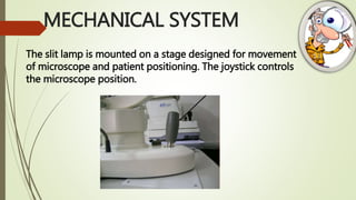 MECHANICAL SYSTEM
The slit lamp is mounted on a stage designed for movement
of microscope and patient positioning. The joystick controls
the microscope position.
 