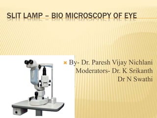 SLIT LAMP – BIO MICROSCOPY OF EYE
 By- Dr. Paresh Vijay Nichlani
Moderators- Dr. K Srikanth
Dr N Swathi
 