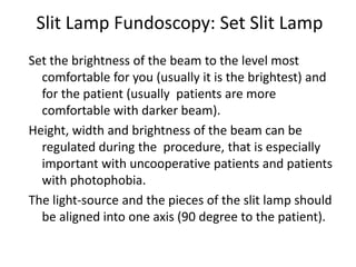 Slit Lamp Fundoscopy: Set Slit Lamp
Set the brightness of the beam to the level most
comfortable for you (usually it is the brightest) and
for the patient (usually patients are more
comfortable with darker beam).
Height, width and brightness of the beam can be
regulated during the procedure, that is especially
important with uncooperative patients and patients
with photophobia.
The light-source and the pieces of the slit lamp should
be aligned into one axis (90 degree to the patient).
 