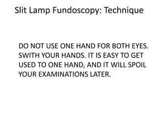 Slit Lamp Fundoscopy: Technique
DO NOT USE ONE HAND FOR BOTH EYES.
SWITH YOUR HANDS. IT IS EASY TO GET
USED TO ONE HAND, AND IT WILL SPOIL
YOUR EXAMINATIONS LATER.
 