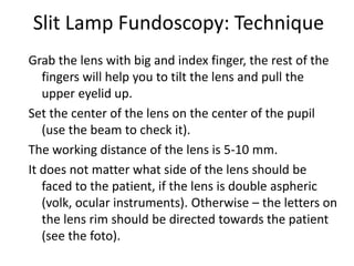 Slit Lamp Fundoscopy: Technique
Grab the lens with big and index finger, the rest of the
fingers will help you to tilt the lens and pull the
upper eyelid up.
Set the center of the lens on the center of the pupil
(use the beam to check it).
The working distance of the lens is 5-10 mm.
It does not matter what side of the lens should be
faced to the patient, if the lens is double aspheric
(volk, ocular instruments). Otherwise – the letters on
the lens rim should be directed towards the patient
(see the foto).
 
