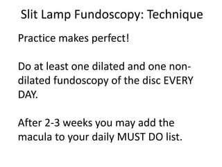 Slit Lamp Fundoscopy: Technique
Practice makes perfect!
Do at least one dilated and one non-
dilated fundoscopy of the disc EVERY
DAY.
After 2-3 weeks you may add the
macula to your daily MUST DO list.
 