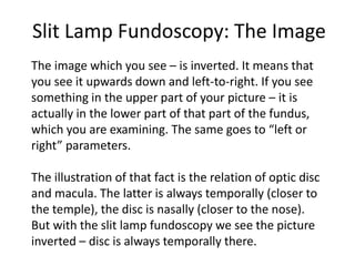 Slit Lamp Fundoscopy: The Image
The image which you see – is inverted. It means that
you see it upwards down and left-to-right. If you see
something in the upper part of your picture – it is
actually in the lower part of that part of the fundus,
which you are examining. The same goes to “left or
right” parameters.
The illustration of that fact is the relation of optic disc
and macula. The latter is always temporally (closer to
the temple), the disc is nasally (closer to the nose).
But with the slit lamp fundoscopy we see the picture
inverted – disc is always temporally there.
 