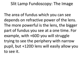 Slit Lamp Fundoscopy: The Image
The area of fundus which you can see
depends on refractive power of the lens.
The more powerful is the lens, the bigger
part of fundus you see at a one time. For
example, with +60D you will struggle
trying to see the periphery with narrow
pupil, but +120D lens will easily allow you
to see it.
 