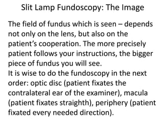 Slit Lamp Fundoscopy: The Image
The field of fundus which is seen – depends
not only on the lens, but also on the
patient’s cooperation. The more precisely
patient follows your instructions, the bigger
piece of fundus you will see.
It is wise to do the fundoscopy in the next
order: optic disc (patient fixates the
contralateral ear of the examiner), macula
(patient fixates straighth), periphery (patient
fixated every needed direction).
 