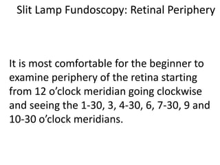 Slit Lamp Fundoscopy: Retinal Periphery
It is most comfortable for the beginner to
examine periphery of the retina starting
from 12 o’clock meridian going clockwise
and seeing the 1-30, 3, 4-30, 6, 7-30, 9 and
10-30 o’clock meridians.
 