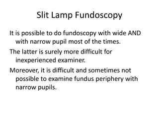 Slit Lamp Fundoscopy
It is possible to do fundoscopy with wide AND
with narrow pupil most of the times.
The latter is surely more difficult for
inexperienced examiner.
Moreover, it is difficult and sometimes not
possible to examine fundus periphery with
narrow pupils.
 