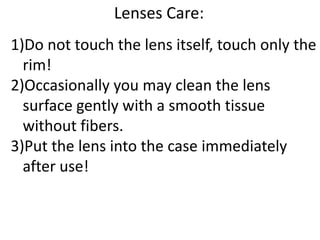 Lenses Care:
1)Do not touch the lens itself, touch only the
rim!
2)Occasionally you may clean the lens
surface gently with a smooth tissue
without fibers.
3)Put the lens into the case immediately
after use!
 