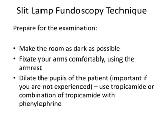 Slit Lamp Fundoscopy Technique
Prepare for the examination:
• Make the room as dark as possible
• Fixate your arms comfortably, using the
armrest
• Dilate the pupils of the patient (important if
you are not experienced) – use tropicamide or
combination of tropicamide with
phenylephrine
 