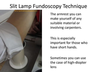 Slit Lamp Fundoscopy Technique
The armrest you can
make yourself of any
suitable material or
involving carpenters.
This is especially
important for those who
have short hands.
Sometimes you can use
the case of high-diopter
lens
 
