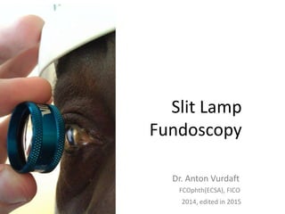 Slit Lamp
Fundoscopy
Dr. Anton Vurdaft
2014, edited in 2015
FCOphth(ECSA), FICO
 