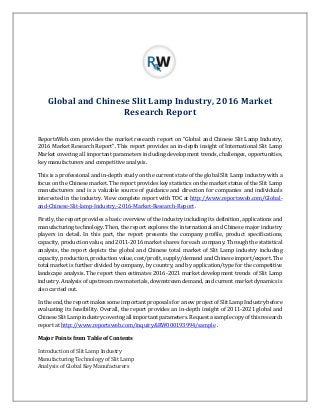 Global and Chinese Slit Lamp Industry, 2016 Market
Research Report
ReportsWeb.com provides the market research report on “Global and Chinese Slit Lamp Industry,
2016 Market Research Report”. This report provides an in-depth insight of International Slit Lamp
Market covering all important parameters including development trends, challenges, opportunities,
key manufacturers and competitive analysis.
This is a professional and in-depth study on the current state of the global Slit Lamp industry with a
focus on the Chinese market. The report provides key statistics on the market status of the Slit Lamp
manufacturers and is a valuable source of guidance and direction for companies and individuals
interested in the industry. View complete report with TOC at http://www.reportsweb.com/Global-
and-Chinese-Slit-lamp-Industry,-2016-Market-Research-Report .
Firstly, the report provides a basic overview of the industry including its definition, applications and
manufacturing technology. Then, the report explores the international and Chinese major industry
players in detail. In this part, the report presents the company profile, product specifications,
capacity, production value, and 2011-2016 market shares for each company. Through the statistical
analysis, the report depicts the global and Chinese total market of Slit Lamp industry including
capacity, production, production value, cost/profit, supply/demand and Chinese import/export. The
total market is further divided by company, by country, and by application/type for the competitive
landscape analysis. The report then estimates 2016-2021 market development trends of Slit Lamp
industry. Analysis of upstream raw materials, downstream demand, and current market dynamics is
also carried out.
In the end, the report makes some important proposals for a new project of Slit Lamp Industry before
evaluating its feasibility. Overall, the report provides an in-depth insight of 2011-2021 global and
Chinese Slit Lamp industry covering all important parameters. Request a sample copy of this research
report at http://www.reportsweb.com/inquiry&RW000193994/sample .
Major Points from Table of Contents
Introduction of Slit Lamp Industry
Manufacturing Technology of Slit Lamp
Analysis of Global Key Manufacturers
 