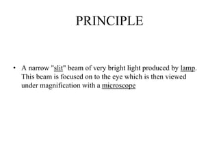 PRINCIPLE
• A narrow "slit" beam of very bright light produced by lamp.
This beam is focused on to the eye which is then viewed
under magnification with a microscope
 