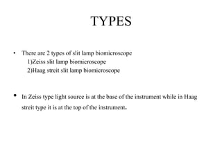 TYPES
• There are 2 types of slit lamp biomicroscope
1)Zeiss slit lamp biomicroscope
2)Haag streit slit lamp biomicroscope
• In Zeiss type light source is at the base of the instrument while in Haag
streit type it is at the top of the instrument.
 