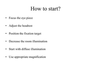 How to start?
• Focus the eye piece
• Adjust the headrest
• Position the fixation target
• Decrease the room illumination
• Start with diffuse illumination
• Use appropriate magnification
 