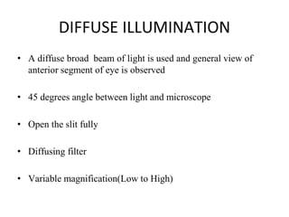 DIFFUSE ILLUMINATION
• A diffuse broad beam of light is used and general view of
anterior segment of eye is observed
• 45 degrees angle between light and microscope
• Open the slit fully
• Diffusing filter
• Variable magnification(Low to High)
 