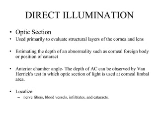 DIRECT ILLUMINATION
• Optic Section
• Used primarily to evaluate structural layers of the cornea and lens
• Estimating the depth of an abnormality such as corneal foreign body
or position of cataract
• Anterior chamber angle- The depth of AC can be observed by Van
Herrick's test in which optic section of light is used at corneal limbal
area.
• Localize
– nerve fibers, blood vessels, infiltrates, and cataracts.
 