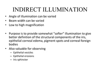 INDIRECT ILLUMINATION
• Angle of illumination can be varied
• Beam width can be varied
• Low to high magnification
• Purpose is to provide somewhat “softer” illumination to give
better definition of the structural components of the iris,
epithelial corneal edema, pigment spots and corneal foreign
bodies
• Also valuable for observing
– Epithelial vesicles
– Epithelial erosions
– Iris sphincter
 