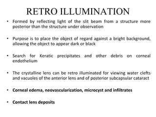 RETRO ILLUMINATION
• Formed by reflecting light of the slit beam from a structure more
posterior than the structure under observation
• Purpose is to place the object of regard against a bright background,
allowing the object to appear dark or black
• Search for Keratic precipitates and other debris on corneal
endothelium
• The crystalline lens can be retro illuminated for viewing water clefts
and vacuoles of the anterior lens and of posterior subcapsular cataract
• Corneal edema, neovascularization, microcyst and infiltrates
• Contact lens deposits
 