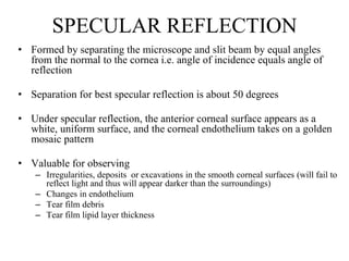 SPECULAR REFLECTION
• Formed by separating the microscope and slit beam by equal angles
from the normal to the cornea i.e. angle of incidence equals angle of
reflection
• Separation for best specular reflection is about 50 degrees
• Under specular reflection, the anterior corneal surface appears as a
white, uniform surface, and the corneal endothelium takes on a golden
mosaic pattern
• Valuable for observing
– Irregularities, deposits or excavations in the smooth corneal surfaces (will fail to
reflect light and thus will appear darker than the surroundings)
– Changes in endothelium
– Tear film debris
– Tear film lipid layer thickness
 