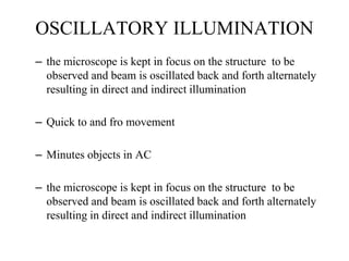 OSCILLATORY ILLUMINATION
– the microscope is kept in focus on the structure to be
observed and beam is oscillated back and forth alternately
resulting in direct and indirect illumination
– Quick to and fro movement
– Minutes objects in AC
– the microscope is kept in focus on the structure to be
observed and beam is oscillated back and forth alternately
resulting in direct and indirect illumination
 