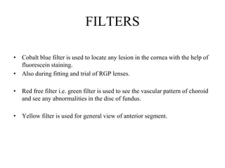FILTERS
• Cobalt blue filter is used to locate any lesion in the cornea with the help of
fluorescein staining.
• Also during fitting and trial of RGP lenses.
• Red free filter i.e. green filter is used to see the vascular pattern of choroid
and see any abnormalities in the disc of fundus.
• Yellow filter is used for general view of anterior segment.
 