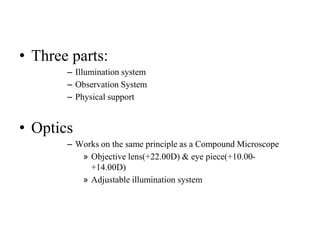 • Three parts:
– Illumination system
– Observation System
– Physical support
• Optics
– Works on the same principle as a Compound Microscope
» Objective lens(+22.00D) & eye piece(+10.00-
+14.00D)
» Adjustable illumination system
 