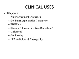 CLINICAL USES
• Diagnostic
– Anterior segment Evaluation
– Goldmann Applanation Tonometry
– TBUT test
– Staining (Fluorescein, Rose Bengal etc.)
– Visiometry
– Gonioscopy
– FFA and Clinical Photography
 