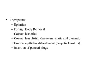 • Therapeutic
– Epilation
– Foreign Body Removal
– Contact lens trial
– Contact lens fitting characters- static and dynamic
– Corneal epithelial debridement (herpetic keratitis)
– Insertion of punctal plugs
 