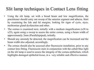 Slit lamp techniques in Contact Lens fitting
• Using the slit lamp, set with a broad beam and low magnification, the
practitioner should carry out sweep of the anterior segment and adnexa. Start
by examining the lids and lid margins, looking for signs of cysts, styes,
meibomian gland dysfunction and other.
• The cornea is examined next, initially with a medium magnification (x20 to
x25), again using a sweep to assess the entire cornea, using a beam width of
approximately 2mm (Parallelepiped), initially.
• Should any anomaly be detected, the magnification can be increased and the
beam width also adjusted, accordingly.
• The cornea should also be assessed after fluorescein installation, prior to any
contact lens fitting. Fluorescein stain in conjunction with the cobalt blue light
on the slit lamp is used to assess the integrity of the cornea epithelium, which
highlights damaged epithelial tissue, in a very reliable and effective manner.
 