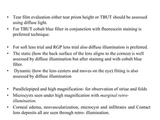 • Tear film evaluation either tear prism height or TBUT should be assessed
using diffuse light.
• For TBUT cobalt blue filter in conjunction with fluorescein staining is
preferred technique.
• For soft lens trial and RGP lens trial also diffuse illumination is preferred.
• The static (how the back surface of the lens aligns to the cornea) is well
assessed by diffuse illumination but after staining and with cobalt blue
filter.
• Dynamic (how the lens centers and moves on the eye) fitting is also
assessed by diffuse illumination
• Parallelepiped and high magnification- for observation of striae and folds
• Microcysts seen under high magnification with marginal retro-
illumination.
• Corneal edema, neovascularization, microcyst and infiltrates and Contact
lens deposits all are seen through retro- illumination.
 