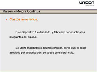 Kaizen – Mejora Continua

 • Costos asociados.


         Este dispositivo fue diseñado, y fabricado por nosotros los
    integrantes del equipo.



         Se utilizó materiales e insumos propios, por lo cual el costo
    asociado por la fabricación, se puede considerar nulo.
 