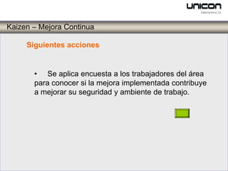Kaizen – Mejora Continua

     Siguientes acciones


       • Se aplica encuesta a los trabajadores del área
       para conocer si la mejora implementada contribuye
       a mejorar su seguridad y ambiente de trabajo.
 