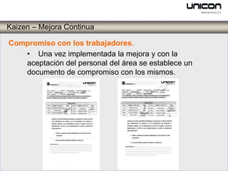 Kaizen – Mejora Continua

Compromiso con los trabajadores.
   • Una vez implementada la mejora y con la
   aceptación del personal del área se establece un
   documento de compromiso con los mismos.
 