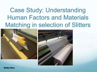 Case Study: Understanding
Human Factors and Materials
Matching in selection of Slitters
Image obtained from
http://www.google.com/imgres?biw=1366&bih
=587&tbm=isch&tbnid=KHFSNVzpOAAfrM:
&imgrefurl=http://www.rasmart.co.uk/rasmart-to-supply-new-transmatic-machines-for2012/&docid=HCDS5dxh8j7hmM&imgurl=htt
p://www.rasmart.co.uk/wpcontent/uploads/2011/12/TRANSMATICSONIC-SLITTINGMACHINE.jpg&w=450&h=469&ei=YiGTUf7
1JPb84APn9YG4BQ&zoom=1&iact=rc&dur=
312&page=1&tbnh=146&tbnw=149&start=0&
ndsp=21&ved=1t:429,r:10,s:0,i:110&tx=89&ty
=98

Stefan Choo

1

 