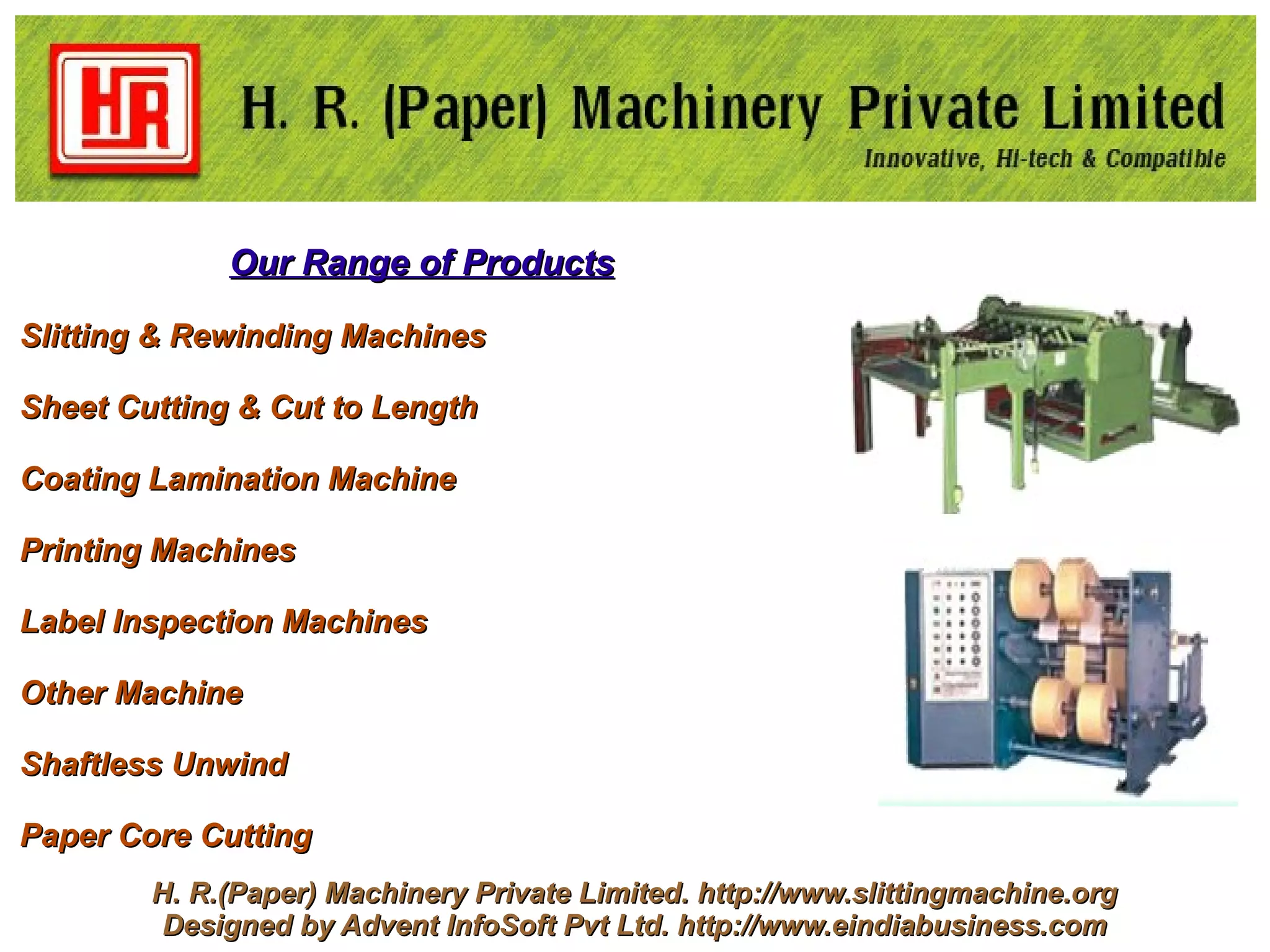 Our Range of Products

Slitting & Rewinding Machines

Sheet Cutting & Cut to Length

Coating Lamination Machine

Printing Machines

Label Inspection Machines

Other Machine

Shaftless Unwind

Paper Core Cutting
        H. R.(Paper) Machinery Private Limited. http://www.slittingmachine.org
         Designed by Advent InfoSoft Pvt Ltd. http://www.eindiabusiness.com
 