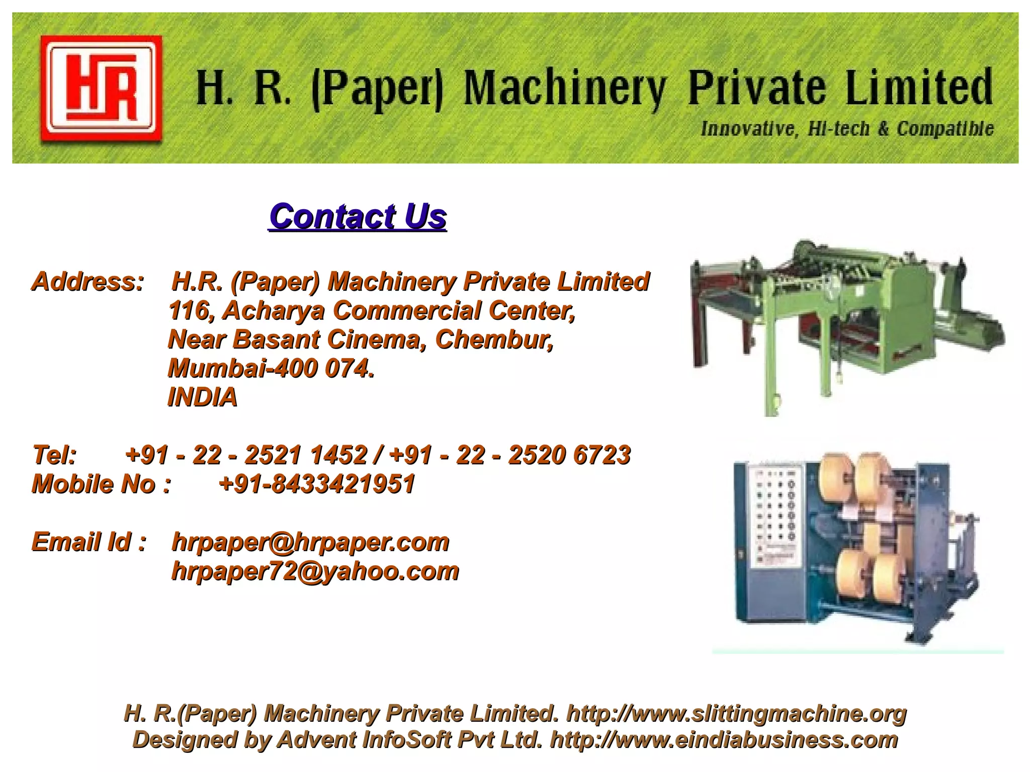 Contact Us
Address:    H.R. (Paper) Machinery Private Limited
           116, Acharya Commercial Center,
           Near Basant Cinema, Chembur,
           Mumbai-400 074.
           INDIA

Tel:   +91 - 22 - 2521 1452 / +91 - 22 - 2520 6723
Mobile No :    +91-8433421951

Email Id : hrpaper@hrpaper.com
           hrpaper72@yahoo.com




       H. R.(Paper) Machinery Private Limited. http://www.slittingmachine.org
        Designed by Advent InfoSoft Pvt Ltd. http://www.eindiabusiness.com
 