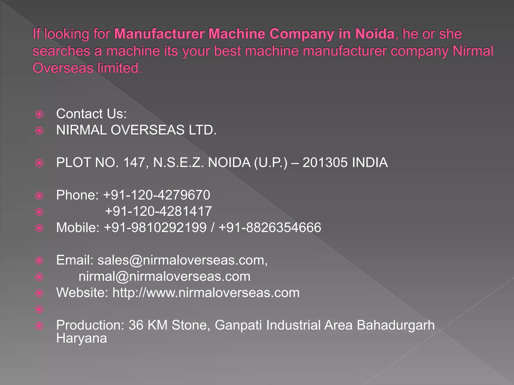  Contact Us:
 NIRMAL OVERSEAS LTD.
 PLOT NO. 147, N.S.E.Z. NOIDA (U.P.) – 201305 INDIA
 Phone: +91-120-4279670
 +91-120-4281417
 Mobile: +91-9810292199 / +91-8826354666
 Email: sales@nirmaloverseas.com,
 nirmal@nirmaloverseas.com
 Website: http://www.nirmaloverseas.com

 Production: 36 KM Stone, Ganpati Industrial Area Bahadurgarh
Haryana
 