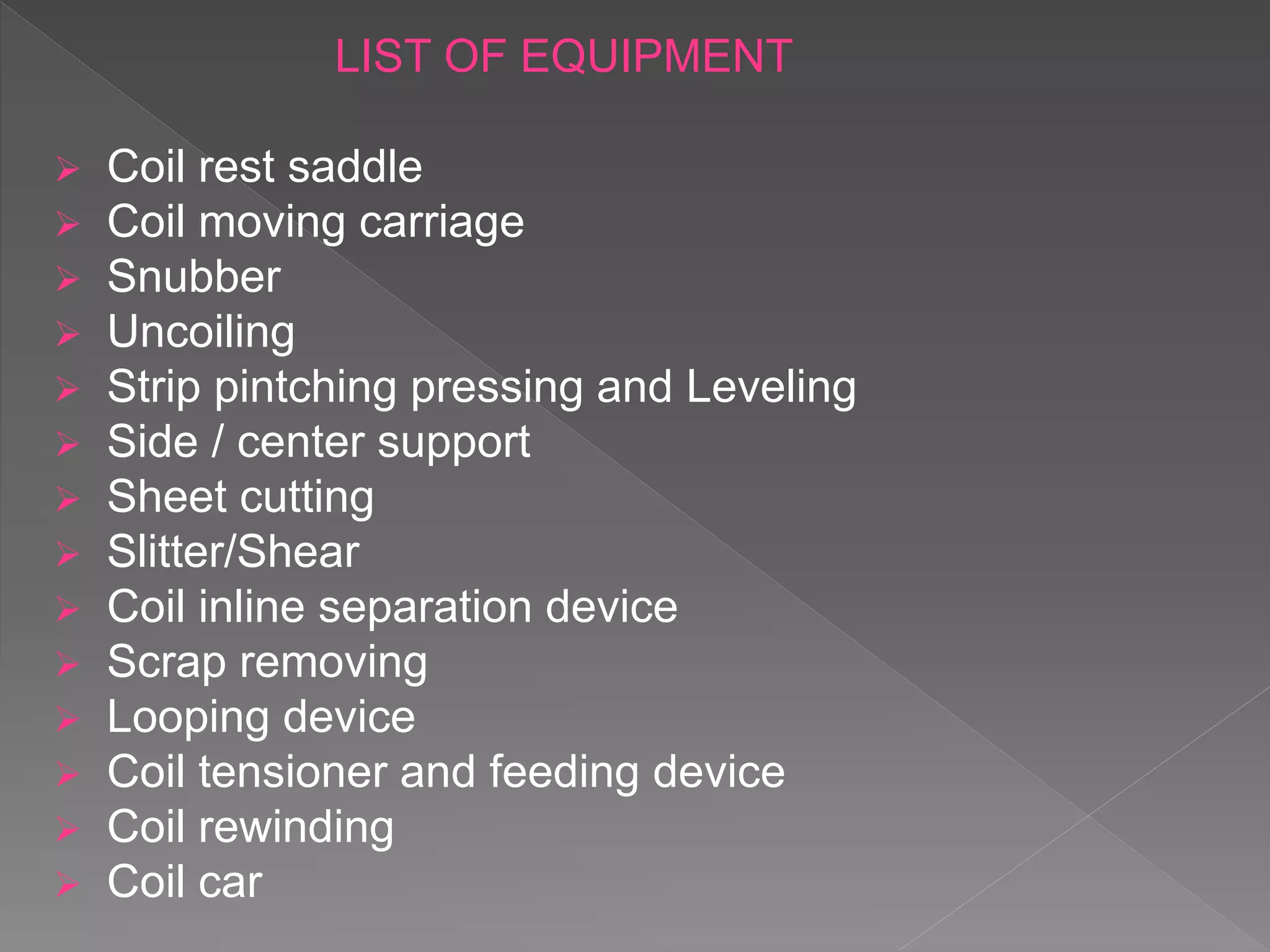 LIST OF EQUIPMENT
 Coil rest saddle
 Coil moving carriage
 Snubber
 Uncoiling
 Strip pintching pressing and Leveling
 Side / center support
 Sheet cutting
 Slitter/Shear
 Coil inline separation device
 Scrap removing
 Looping device
 Coil tensioner and feeding device
 Coil rewinding
 Coil car
 