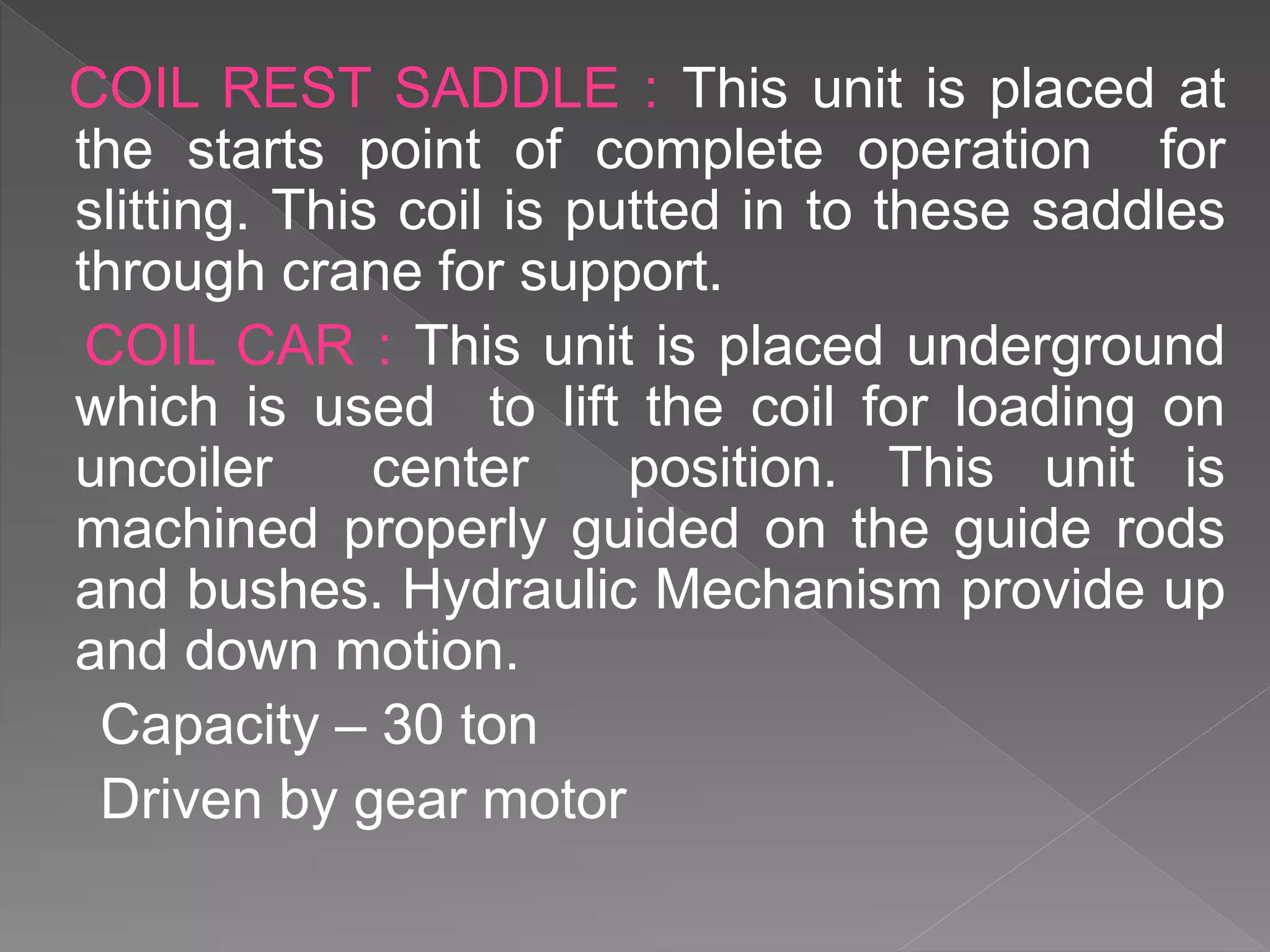 COIL REST SADDLE : This unit is placed at
the starts point of complete operation for
slitting. This coil is putted in to these saddles
through crane for support.
COIL CAR : This unit is placed underground
which is used to lift the coil for loading on
uncoiler center position. This unit is
machined properly guided on the guide rods
and bushes. Hydraulic Mechanism provide up
and down motion.
Capacity – 30 ton
Driven by gear motor
 