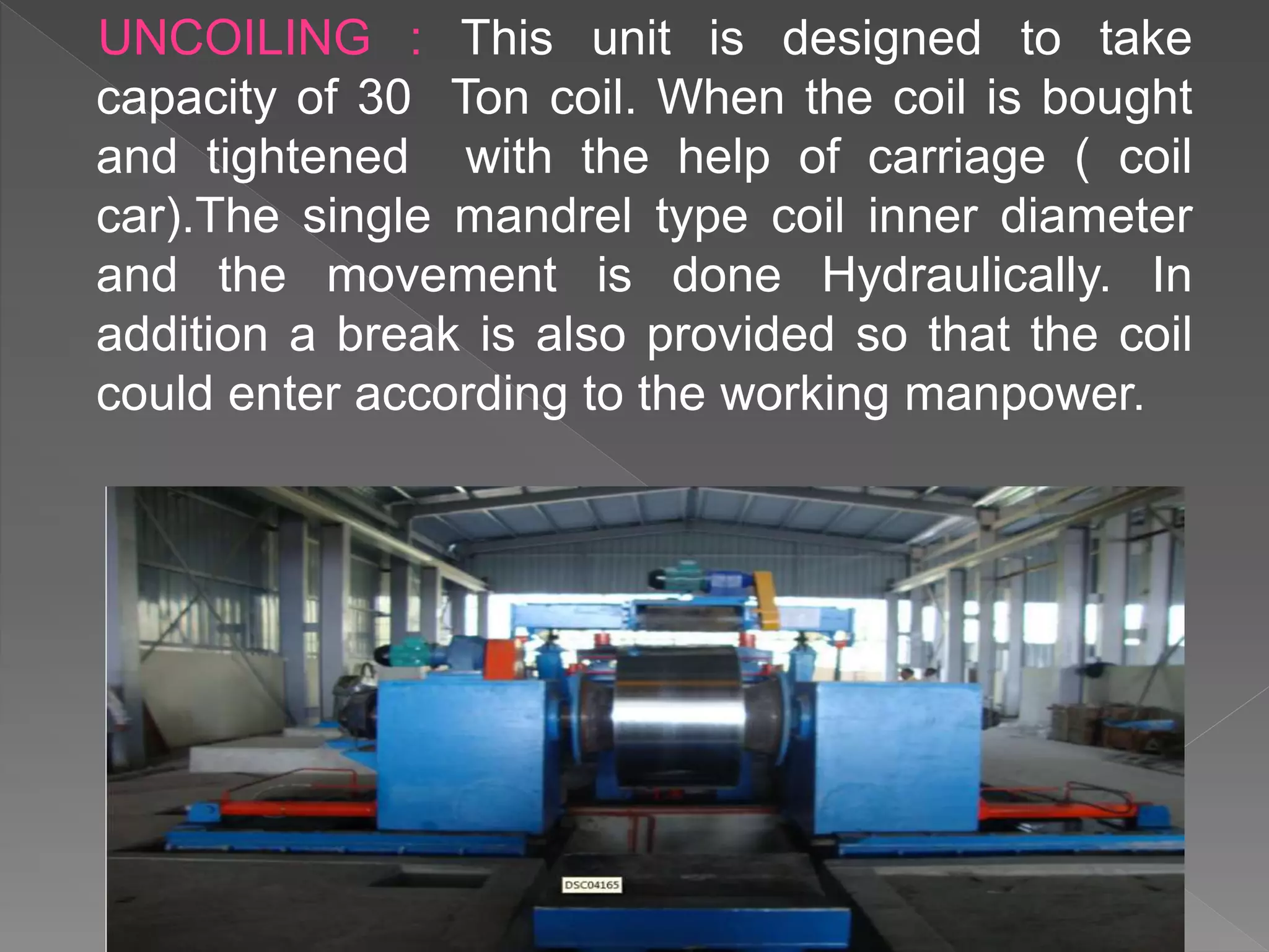 UNCOILING : This unit is designed to take
capacity of 30 Ton coil. When the coil is bought
and tightened with the help of carriage ( coil
car).The single mandrel type coil inner diameter
and the movement is done Hydraulically. In
addition a break is also provided so that the coil
could enter according to the working manpower.
 