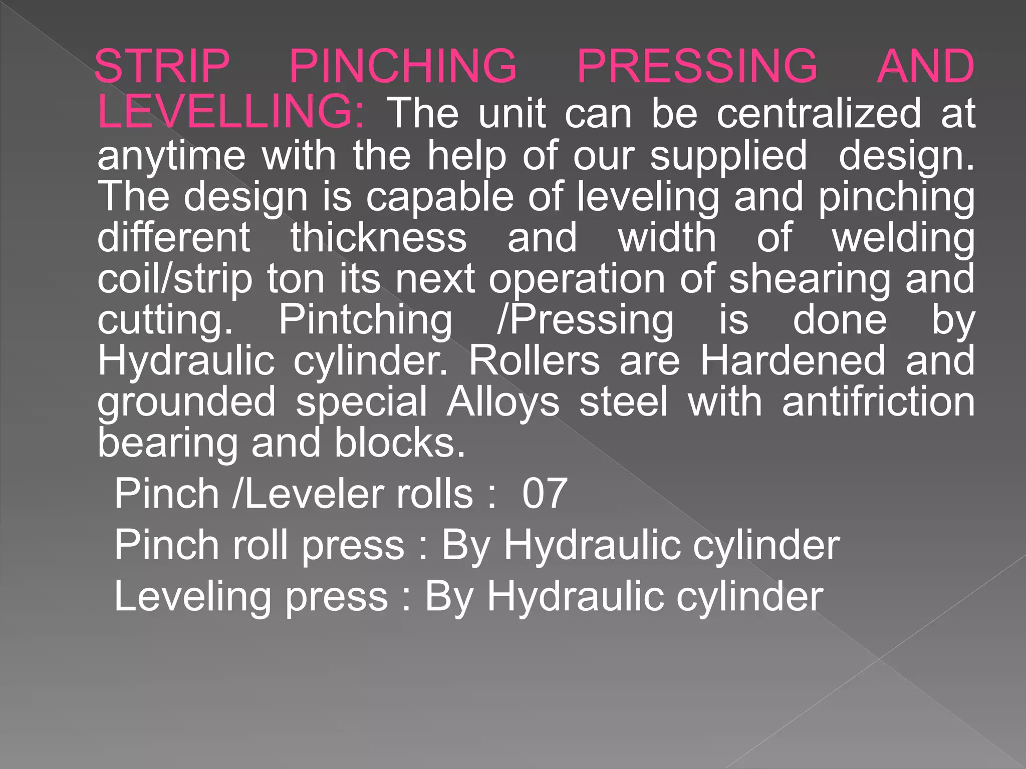 STRIP PINCHING PRESSING AND
LEVELLING: The unit can be centralized at
anytime with the help of our supplied design.
The design is capable of leveling and pinching
different thickness and width of welding
coil/strip ton its next operation of shearing and
cutting. Pintching /Pressing is done by
Hydraulic cylinder. Rollers are Hardened and
grounded special Alloys steel with antifriction
bearing and blocks.
Pinch /Leveler rolls : 07
Pinch roll press : By Hydraulic cylinder
Leveling press : By Hydraulic cylinder
 