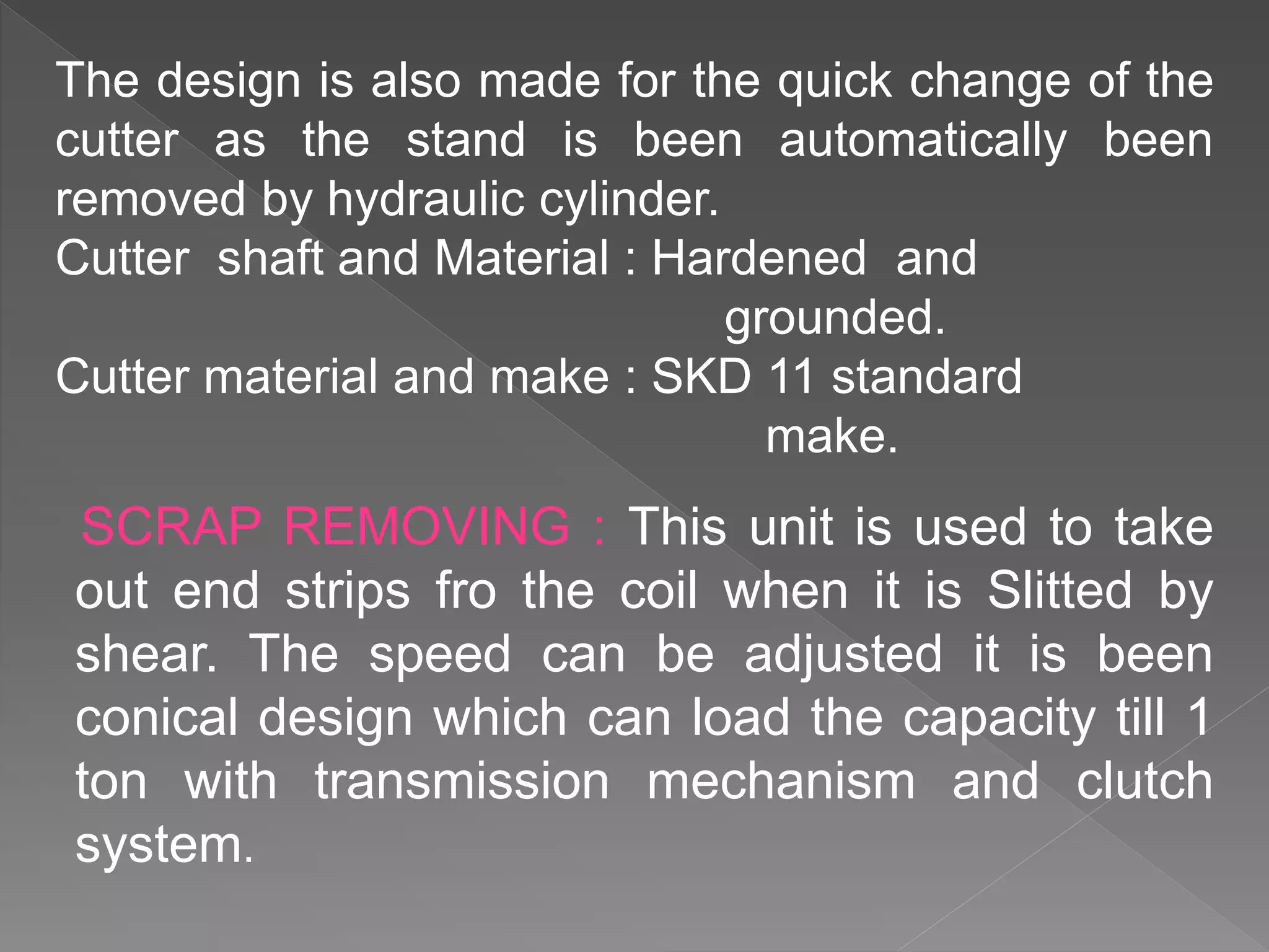 SCRAP REMOVING : This unit is used to take
out end strips fro the coil when it is Slitted by
shear. The speed can be adjusted it is been
conical design which can load the capacity till 1
ton with transmission mechanism and clutch
system.
The design is also made for the quick change of the
cutter as the stand is been automatically been
removed by hydraulic cylinder.
Cutter shaft and Material : Hardened and
grounded.
Cutter material and make : SKD 11 standard
make.
 