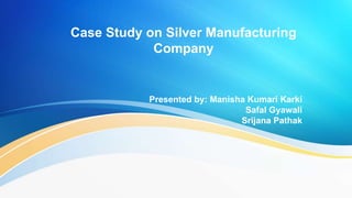 Case Study on Silver Manufacturing
Company
Presented by: Manisha Kumari Karki
Safal Gyawali
Srijana Pathak
 