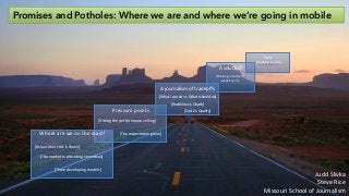 Promises and Potholes: Where we are and where we’re going in mobile
Where	
  are	
  we	
  on	
  the	
  road?	
  
Pressure	
  points	
  
A	
  journalism	
  of	
  tradeoﬀs	
  
A	
  solu8on?	
  
Tools	
  
[Acquisi8on	
  cost	
  is	
  down]	
  
[The	
  market	
  is	
  providing	
  incen8ves]	
  
[Three	
  developing	
  models]	
  
[HiBng	
  the	
  performance	
  ceiling]	
  
[The	
  expecta8on	
  game]	
  
[Flexibility	
  vs.	
  Depth]	
  
[Cost	
  vs.	
  Quality]	
  
[What	
  I	
  can	
  do	
  vs.	
  What	
  I	
  should	
  do]	
  
[Thinking	
  in	
  terms	
  of	
  	
  
what	
  it	
  isn’t]	
  
[The	
  things	
  we	
  carry]	
  
Judd	
  Slivka	
  
Steve	
  Rice	
  
Missouri	
  School	
  of	
  Journalism	
  
 