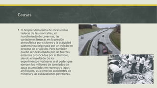 Causas
 El desprendimientos de rocas en las
laderas de las montañas, el
hundimiento de cavernas, las
variaciones bruscas en la presión
atmosférica por ciclones y la actividad
subterránea originada por un volcán en
proceso de erupción. Pero también
puede ser ocasionado por las fuerzas
externas provocadas por el Hombre,
siendo el resultado de los
experimentos nucleares o el poder que
ejercen los millones de toneladas de
agua acumuladas en represas y lagos
artificiales, así como los accidentes de
minería y las excavaciones petroleras.

 