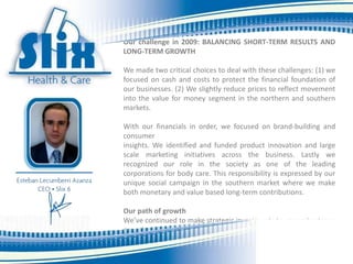 Furthermore the downturn was accompanied by large swings in
foreign exchange rates placing pressure on our costs and brought
additional instability onto the investment climate.

Our challenge in 2009: BALANCING SHORT-TERM RESULTS AND
LONG-TERM GROWTH

We made two critical choices to deal with these challenges: (1) we
focused on cash and costs to protect the financial foundation of
our businesses. (2) We slightly reduce prices to reflect movement
into the value for money segment in the northern and southern
markets.

With our financials in order, we focused on brand-building and
consumer
insights. We identified and funded product innovation and large
scale marketing initiatives across the business. Lastly we
recognized our role in the society as one of the leading
corporations for body care. This responsibility is expressed by our
unique social campaign in the southern market where we make
both monetary and value based long-term contributions.

Our path of growth
We’ve continued to make strategic investments to generate strong
growth in future years. We are investing heavily into new
manufacturing capacity to support future growth. Over the next
five years, we will add 20 new type A machines. These
investments will serve our consumers by lowering costs and
 