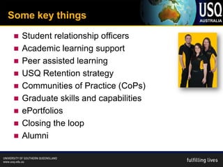 Some key things

    Student relationship officers
    Academic learning support
    Peer assisted learning
    USQ Retention strategy
    Communities of Practice (CoPs)
    Graduate skills and capabilities
    ePortfolios
    Closing the loop
    Alumni
 