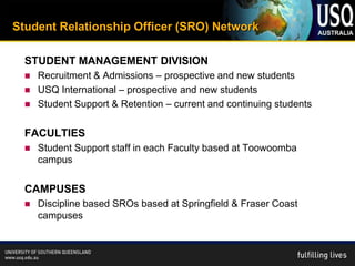 Student Relationship Officer (SRO) Network

  STUDENT MANAGEMENT DIVISION
     Recruitment & Admissions – prospective and new students
     USQ International – prospective and new students
     Student Support & Retention – current and continuing students

  FACULTIES
     Student Support staff in each Faculty based at Toowoomba
      campus

  CAMPUSES
     Discipline based SROs based at Springfield & Fraser Coast
      campuses
 