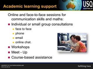 Academic learning support

  Online and face-to-face sessions for
    communication skills and maths:
   Individual or small group consultations
         face to face
         phone
         email
         online chat.
   Workshops
   Meet - Up
   Course-based assistance
 